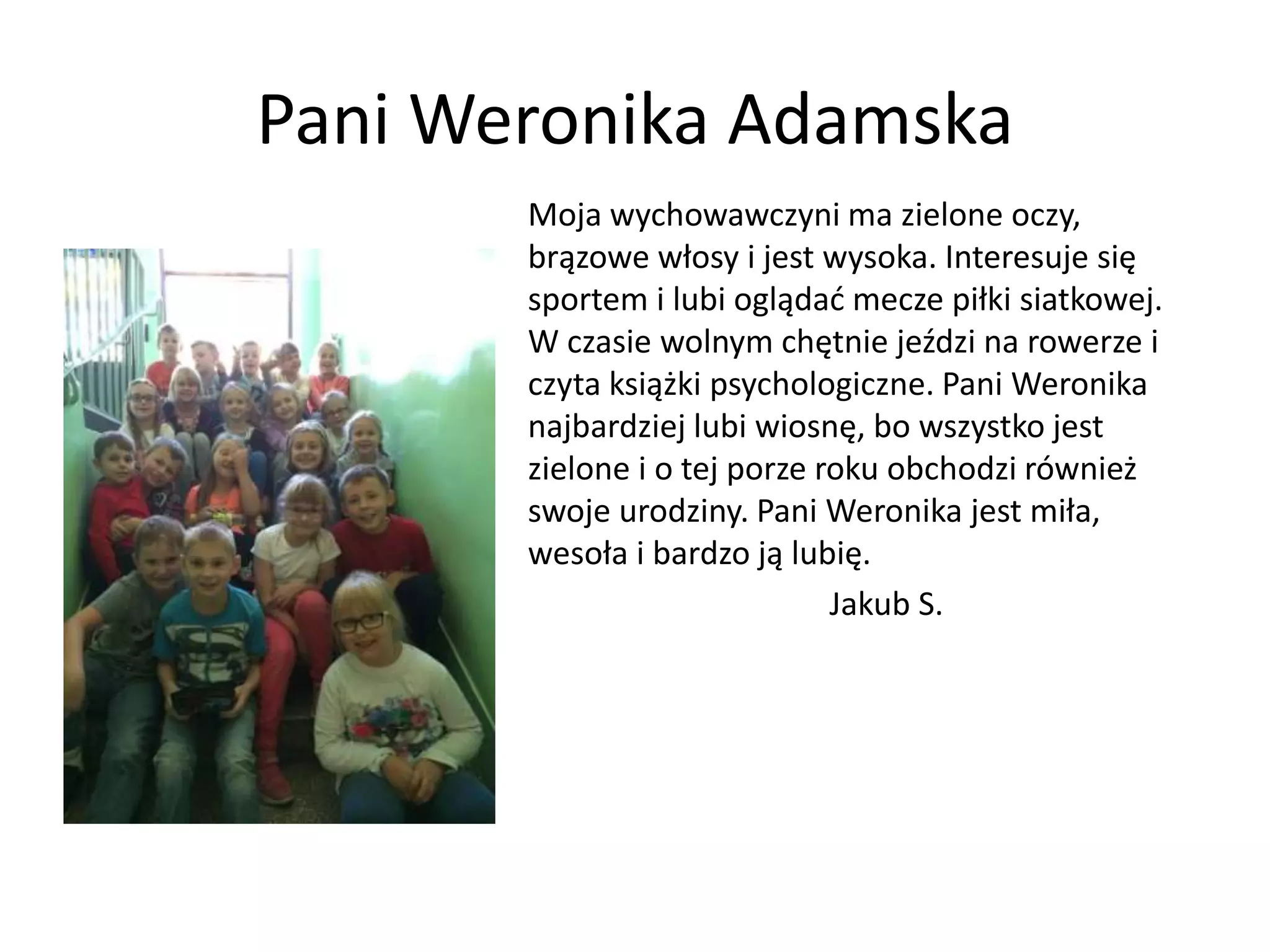 Pani Weronika Adamska
Moja wychowawczyni ma zielone oczy,
brązowe włosy i jest wysoka. Interesuje się
sportem i lubi oglądać mecze piłki siatkowej.
W czasie wolnym chętnie jeździ na rowerze i
czyta książki psychologiczne. Pani Weronika
najbardziej lubi wiosnę, bo wszystko jest
zielone i o tej porze roku obchodzi również
swoje urodziny. Pani Weronika jest miła,
wesoła i bardzo ją lubię.
Jakub S.
 