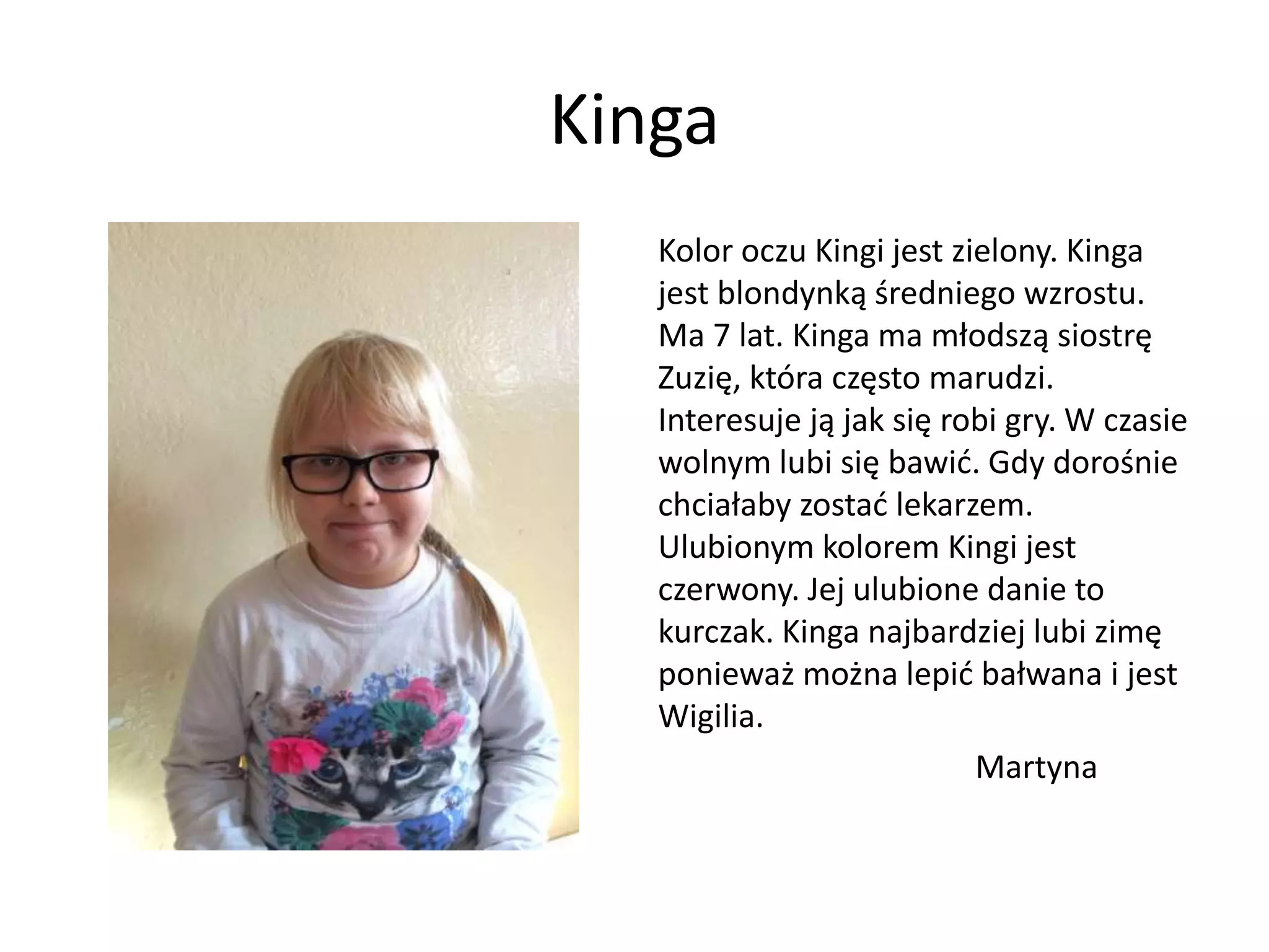 Kinga
Kolor oczu Kingi jest zielony. Kinga
jest blondynką średniego wzrostu.
Ma 7 lat. Kinga ma młodszą siostrę
Zuzię, która często marudzi.
Interesuje ją jak się robi gry. W czasie
wolnym lubi się bawić. Gdy dorośnie
chciałaby zostać lekarzem.
Ulubionym kolorem Kingi jest
czerwony. Jej ulubione danie to
kurczak. Kinga najbardziej lubi zimę
ponieważ można lepić bałwana i jest
Wigilia.
Martyna
 