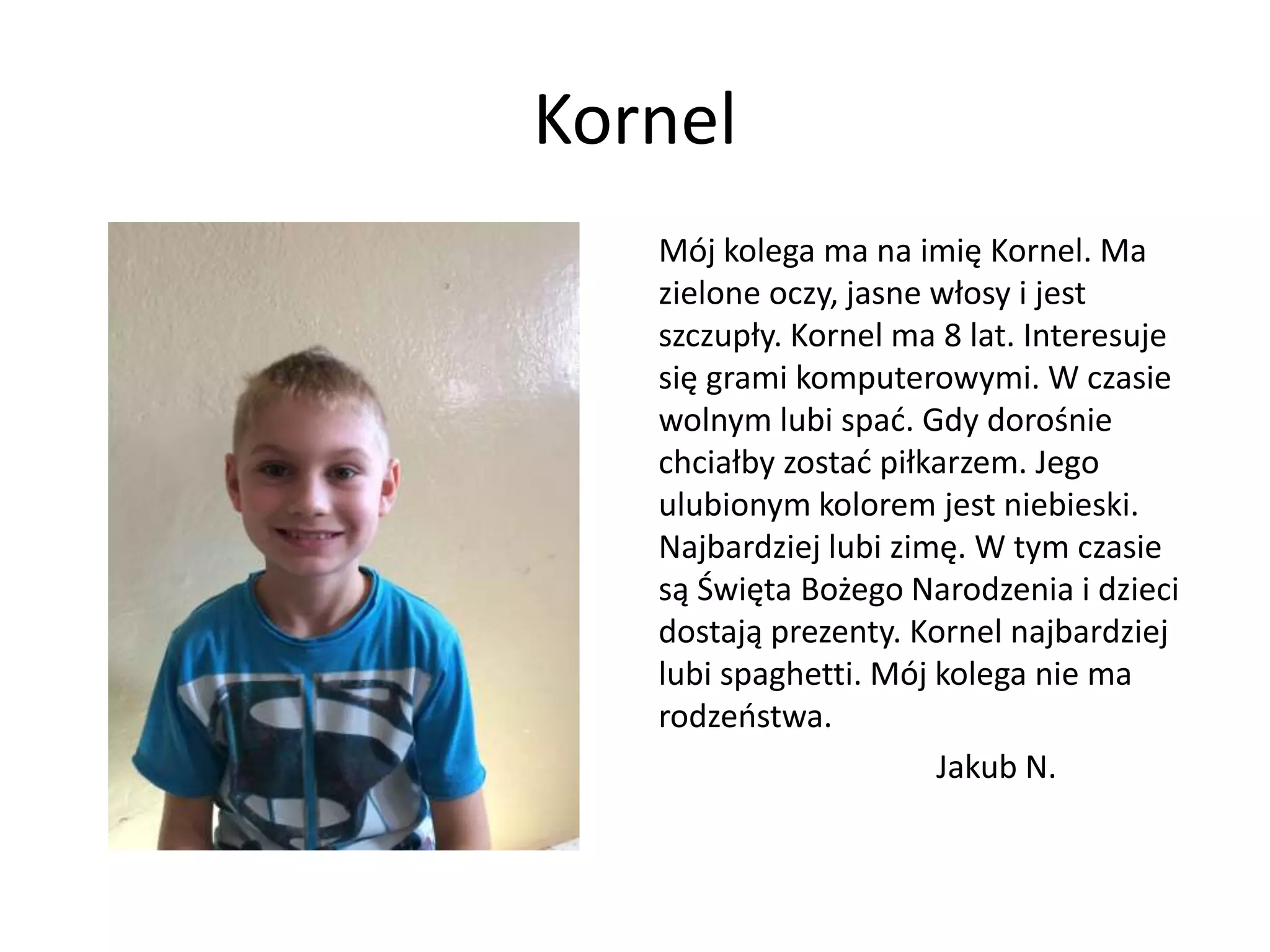 Kornel
Mój kolega ma na imię Kornel. Ma
zielone oczy, jasne włosy i jest
szczupły. Kornel ma 8 lat. Interesuje
się grami komputerowymi. W czasie
wolnym lubi spać. Gdy dorośnie
chciałby zostać piłkarzem. Jego
ulubionym kolorem jest niebieski.
Najbardziej lubi zimę. W tym czasie
są Święta Bożego Narodzenia i dzieci
dostają prezenty. Kornel najbardziej
lubi spaghetti. Mój kolega nie ma
rodzeństwa.
Jakub N.
 
