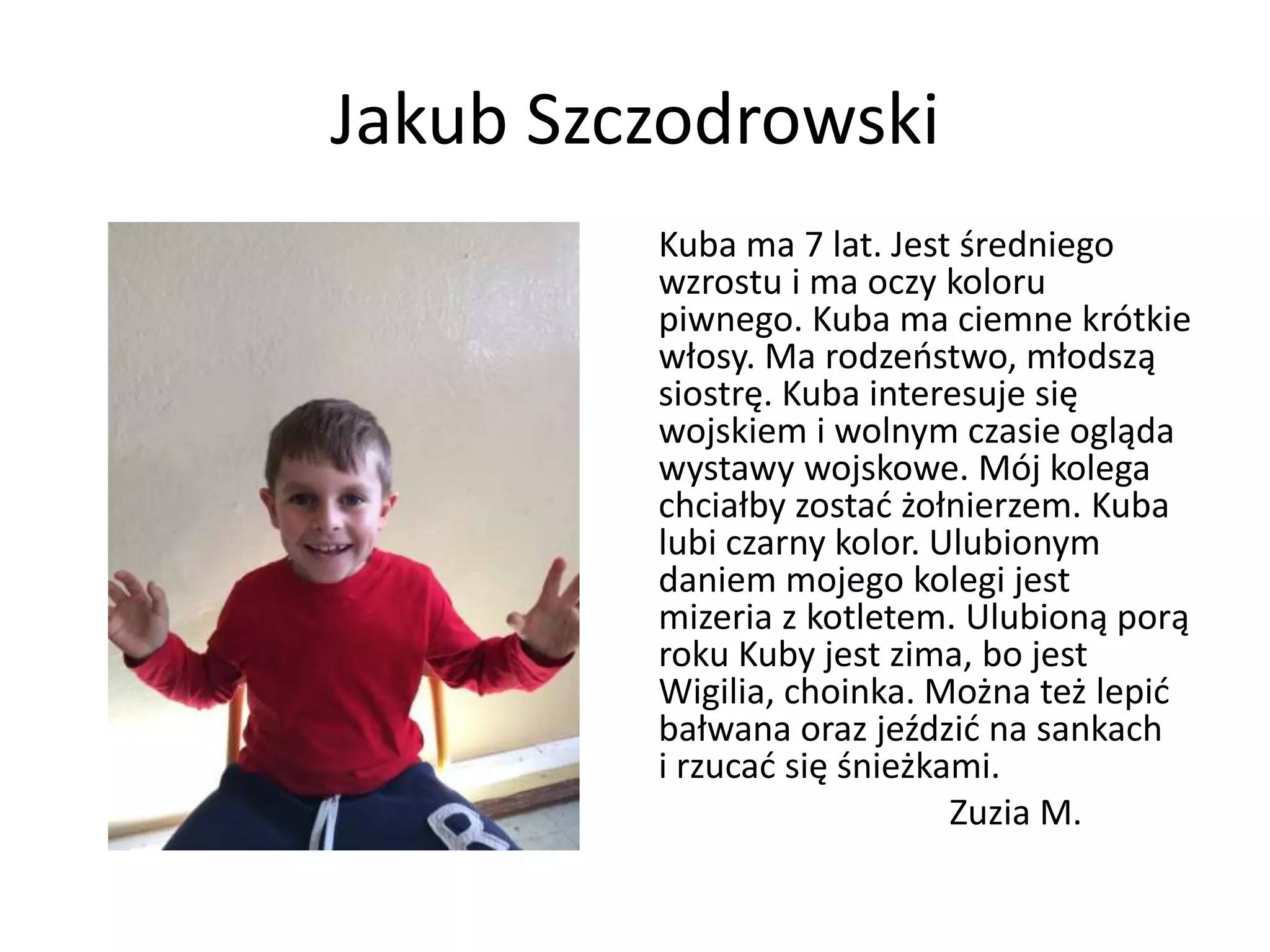 Jakub Szczodrowski
Kuba ma 7 lat. Jest średniego
wzrostu i ma oczy koloru
piwnego. Kuba ma ciemne krótkie
włosy. Ma rodzeństwo, młodszą
siostrę. Kuba interesuje się
wojskiem i wolnym czasie ogląda
wystawy wojskowe. Mój kolega
chciałby zostać żołnierzem. Kuba
lubi czarny kolor. Ulubionym
daniem mojego kolegi jest
mizeria z kotletem. Ulubioną porą
roku Kuby jest zima, bo jest
Wigilia, choinka. Można też lepić
bałwana oraz jeździć na sankach
i rzucać się śnieżkami.
Zuzia M.
 