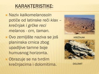 KARAKTERISTIKE:
 Naziv kalkomelanosoln
potiče od latinske reči klax –
krečnjak i grčke reci
melanos - crn, taman.
 Ovo zemljište naziva se još
planinska crnica zbog
upadljive tamne boje
humusnog horizonta.
 Obrazuje se na tvrdim
krečnjacima i dolomitima.
KREČNJAK
DOLOMIT
 