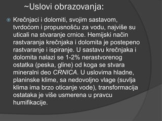 ~Uslovi obrazovanja:
 Krečnjaci i dolomiti, svojim sastavom,
tvrdoćom i propusnošću za vodu, najviše su
uticali na stvaranje crnice. Hemijski način
rastvaranja krečnjaka i dolomita je postepeno
rastvaranje i ispiranje. U sastavu krečnjaka i
dolomita nalazi se 1-2% nerastvorenog
ostatka (peska, gline) od koga se stvara
mineralni deo CRNICA. U uslovima hladne,
planinske klime, sa nedovoljno vlage (suvlja
klima ima brzo oticanje vode), transformacija
ostataka je više usmerena u pravcu
humifikacije.
 