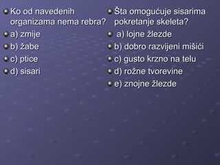 Ko od navedenihKo od navedenih
organizama nema rebra?organizama nema rebra?
a) zmijea) zmije
b)b) žabežabe
c) pticec) ptice
d) sisarid) sisari
Šta omogućuje sisarimaŠta omogućuje sisarima
pokretanje skeleta?pokretanje skeleta?
a) lojne žlezdea) lojne žlezde
b) dobro razvijeni mišićib) dobro razvijeni mišići
c) gusto krzno na teluc) gusto krzno na telu
d) rožne tvorevined) rožne tvorevine
e) znojne žlezdee) znojne žlezde
 