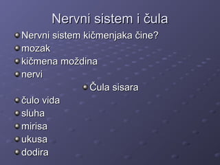 Nervni sistem i čulaNervni sistem i čula
Nervni sistem kičmenjaka čine?Nervni sistem kičmenjaka čine?
mozakmozak
kičmena moždinakičmena moždina
nervinervi
Čula sisaraČula sisara
čulo vidačulo vida
sluhasluha
mirisamirisa
ukusaukusa
dodiradodira
 