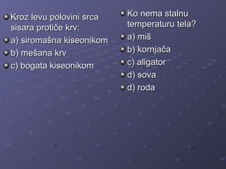 Kroz levu polovini srcaKroz levu polovini srca
sisara protiče krv:sisara protiče krv:
a) siromašna kiseonikoma) siromašna kiseonikom
b) mešana krvb) mešana krv
c) bogata kiseonikomc) bogata kiseonikom
Ko nema stalnuKo nema stalnu
temperaturu tela?temperaturu tela?
a) miša) miš
b) kornjačab) kornjača
c) aligatorc) aligator
d) sovad) sova
d) rodad) roda
 