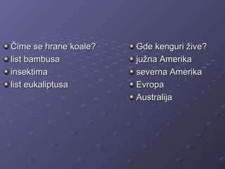 Čime se hrane koale?Čime se hrane koale?
list bambusalist bambusa
insektimainsektima
list eukaliptusalist eukaliptusa
Gde kenguri žive?Gde kenguri žive?
južna Amerikajužna Amerika
severna Amerikaseverna Amerika
EvropaEvropa
AustralijaAustralija
 