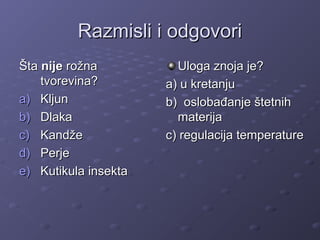 Razmisli i odgovoriRazmisli i odgovori
ŠtaŠta nijenije rožnarožna
tvorevina?tvorevina?
a)a) KljunKljun
b)b) DlakaDlaka
c)c) KandžeKandže
d)d) PerjePerje
e)e) Kutikula insektaKutikula insekta
Uloga znoja je?Uloga znoja je?
a) u kretanjua) u kretanju
b) oslobađanje štetnihb) oslobađanje štetnih
materijamaterija
c) regulacija temperaturec) regulacija temperature
 
