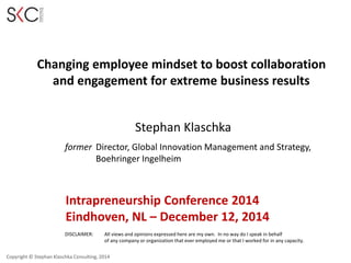 Copyright © Stephan Klaschka Consulting, 2014
Changing employee mindset to boost collaboration
and engagement for extreme business results
DISCLAIMER: All views and opinions expressed here are my own. In no way do I speak in behalf
of any company or organization that ever employed me or that I worked for in any capacity.
Stephan Klaschka
former Director, Global Innovation Management and Strategy,
Boehringer Ingelheim
Intrapreneurship Conference 2014
Eindhoven, NL – December 12, 2014
 