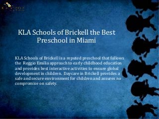 KLA Schools of Brickell the Best
Preschool in Miami
KLA Schools of Brickell is a reputed preschool that follows
the Reggio Emilia approach to early childhood education
and provides best interactive activities to ensure global
development in children. Daycare in Brickell provides a
safe and secure environment for children and assures no
compromise on safety.
 