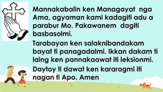 Mannakabalin ken Managayat nga
Ama, agyaman kami kadagiti adu a
parabur Mo. Pakawanem dagiti
basbasolmi.
Tarabayan ken salaknibandakam
bayat ti panagadalmi. Ikkan dakam ti
laing ken pannakaawat iti leksionmi.
Daytoy ti dawat ken kararagmi iti
nagan ti Apo. Amen
 