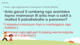 Application:
 Saan nga agpapada ti panawen ti kada aldaw.
Ania garud ti rumbeng nga aramiden
tapno maiwasan iti ania man a sakit a
maited ti pabaliwbaliw a panawen?
 ( Masapul a kanayon tayo a nakasagana nga
inaldaw.)
 (Kanayun nga agitugot ti paying wenno kapote
urayania ti papanan.)
 