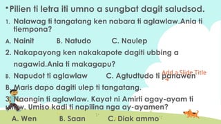 Add a ݺߣ Title
- 4
Pilien ti letra iti umno a sungbat dagit saludsod.
1. Nalawag ti tangatang ken nabara ti aglawlaw.Ania ti
tiempona?
A. Nainit B. Natudo C. Naulep
2. Nakapayong ken nakakapote dagiti ubbing a
nagawid.Ania ti makagapu?
B. Napudot ti aglawlaw C. Agtudtudo ti panawen
B. Maris dapo dagiti ulep ti tangatang.
3. Naangin ti aglawlaw. Kayat ni Amirti agay-ayam ti
ullaw. Umiso kadi ti napilina nga ay-ayamen?
A. Wen B. Saan C. Diak ammo
 