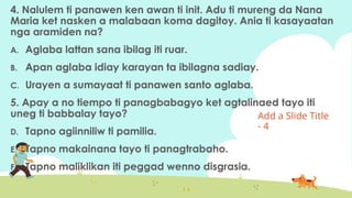 Add a ݺߣ Title
- 4
4. Nalulem ti panawen ken awan ti init. Adu ti mureng da Nana
Maria ket nasken a malabaan koma dagitoy. Ania ti kasayaatan
nga aramiden na?
A. Aglaba lattan sana ibilag iti ruar.
B. Apan aglaba idiay karayan ta ibilagna sadiay.
C. Urayen a sumayaat ti panawen santo aglaba.
5. Apay a no tiempo ti panagbabagyo ket agtalinaed tayo iti
uneg ti babbalay tayo?
D. Tapno agiinniliw ti pamilia.
E. Tapno makainana tayo ti panagtrabaho.
F. Tapno maliklikan iti peggad wenno disgrasia.
 