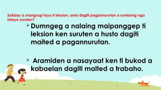Sakbay a mangrugi tayo ti leksion, ania dagiti pagannurutan a rumbeng nga
intayo suruten?
 Dumngeg a nalaing maipanggep ti
leksion ken suruten a husto dagiti
maited a pagannurutan.
 Aramiden a nasayaat ken ti bukod a
kabaelan dagiti maited a trabaho.
 