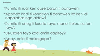 Motivation:
 Kumita iti ruar ken obserbaran ti panawen.
 Agpada kadi ti kondision ti panawen ita ken idi
napalabas nga aldaw?
 Kumita iti uneg ti kuarto tayo, mano ti electric fan
tayo?
 Us-usaren tayo kadi amin dagitoy?
 Apay, ania ti makaigapo?
 