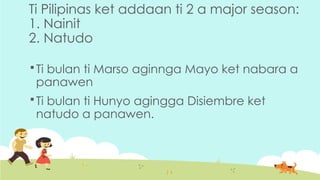 Ti Pilipinas ket addaan ti 2 a major season:
1. Nainit
2. Natudo
 Ti bulan ti Marso aginnga Mayo ket nabara a
panawen
 Ti bulan ti Hunyo agingga Disiembre ket
natudo a panawen.
 