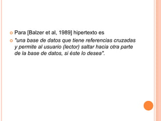 Para [Balzer et al, 1989] hipertexto es "una base de datos que tiene referencias cruzadas y permite al usuario (lector) saltar hacia otra parte de la base de datos, si éste lo desea".