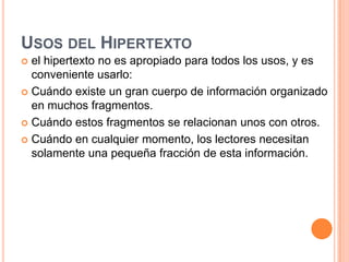 Usos del Hipertextoel hipertexto no es apropiado para todos los usos, y es conveniente usarlo: Cuándo existe un gran cuerpo de información organizado en muchos fragmentos.Cuándo estos fragmentos se relacionan unos con otros.Cuándo en cualquier momento, los lectores necesitan solamente una pequeña fracción de esta información.