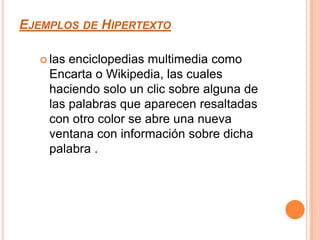 Ejemplos de Hipertextolas enciclopedias multimedia como Encarta o Wikipedia, las cuales haciendo solo un clic sobre alguna de las palabras que aparecen resaltadas con otro color se abre una nueva ventana con información sobre dicha palabra .
