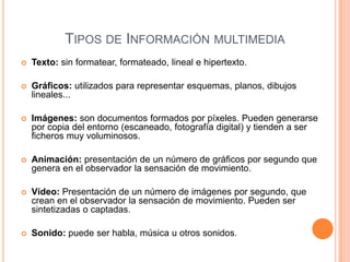Tipos de Información multimediaTexto: sin formatear, formateado, lineal e hipertexto.Gráficos: utilizados para representar esquemas, planos, dibujos lineales...Imágenes: son documentos formados por píxeles. Pueden generarse por copia del entorno (escaneado, fotografía digital) y tienden a ser ficheros muy voluminosos.Animación: presentación de un número de gráficos por segundo que genera en el observador la sensación de movimiento.Vídeo: Presentación de un número de imágenes por segundo, que crean en el observador la sensación de movimiento. Pueden ser sintetizadas o captadas.Sonido: puede ser habla, música u otros sonidos.