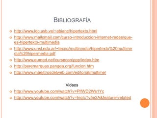 Bibliografía http://www.ldc.usb.ve/~abianc/hipertexto.htmlhttp://www.mailxmail.com/curso-introduccion-internet-redes/que-es-hipertexto-multimediahttp://www.unsl.edu.ar/~tecno/multimedia/hipertexto%20multimedia%20hipermedia.pdfhttp://www.eumed.net/cursecon/ppp/index.htmhttp://peremarques.pangea.org/funcion.htmhttp://www.maestrosdelweb.com/editorial/multime/Videoshttp://www.youtube.com/watch?v=PlfWD2Ws1Ychttp://www.youtube.com/watch?v=tnqIcTv5e2A&feature=related 