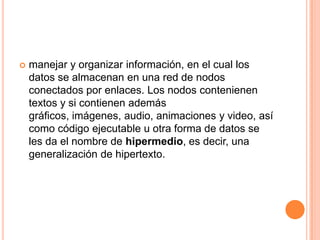 manejar y organizar información, en el cual los datos se almacenan en una red de nodos conectados por enlaces. Los nodos contenienen textos y si contienen además gráficos, imágenes, audio, animaciones y video, así como código ejecutable u otra forma de datos se les da el nombre de hipermedio, es decir, una generalización de hipertexto. 