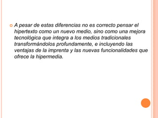 A pesar de estas diferencias no es correcto pensar el hipertexto como un nuevo medio, sino como una mejora tecnológica que integra a los medios tradicionales transformándolos profundamente, e incluyendo las ventajas de la imprenta y las nuevas funcionalidades que ofrece la hipermedia.