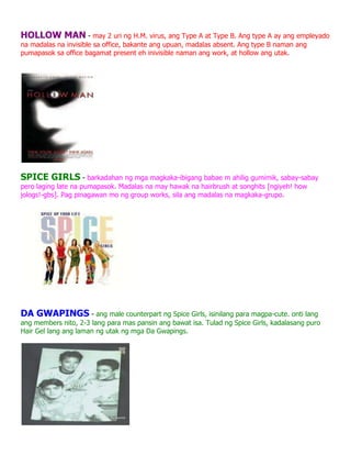 HOLLOW MAN - may 2 uri ng H.M. virus, ang Type A at Type B. Ang type A ay ang empleyado
na madalas na invisible sa office, bakante ang upuan, madalas absent. Ang type B naman ang
pumapasok sa office bagamat present eh inivisible naman ang work, at hollow ang utak.




SPICE GIRLS - barkadahan ng mga magkaka-ibigang babae m ahilig gumimik, sabay-sabay
pero laging late na pumapasok. Madalas na may hawak na hairbrush at songhits [ngiyeh! how
jologs!-gbs]. Pag pinagawan mo ng group works, sila ang madalas na magkaka-grupo.




DA GWAPINGS - ang male counterpart ng Spice Girls, isinilang para magpa-cute. onti lang
ang members nito, 2-3 lang para mas pansin ang bawat isa. Tulad ng Spice Girls, kadalasang puro
Hair Gel lang ang laman ng utak ng mga Da Gwapings.
 