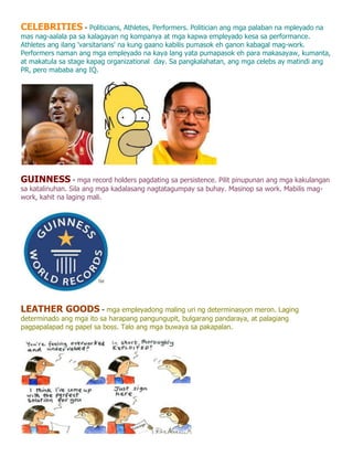 CELEBRITIES - Politicians, Athletes, Performers. Politician ang mga palaban na mpleyado na
mas nag-aalala pa sa kalagayan ng kompanya at mga kapwa empleyado kesa sa performance.
Athletes ang ilang 'varsitarians' na kung gaano kabilis pumasok eh ganon kabagal mag-work.
Performers naman ang mga empleyado na kaya lang yata pumapasok eh para makasayaw, kumanta,
at makatula sa stage kapag organizational day. Sa pangkalahatan, ang mga celebs ay matindi ang
PR, pero mababa ang IQ.




GUINNESS - mga record holders pagdating sa persistence. Pilit pinupunan ang mga kakulangan
sa katalinuhan. Sila ang mga kadalasang nagtatagumpay sa buhay. Masinop sa work. Mabilis mag-
work, kahit na laging mali.




LEATHER GOODS - mga empleyadong maling uri ng determinasyon meron. Laging
determinado ang mga ito sa harapang pangungupit, bulgarang pandaraya, at palagiang
pagpapalapad ng papel sa boss. Talo ang mga buwaya sa pakapalan.
 