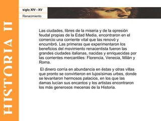 HISTORIA II Renacimiento siglo XIV - XV Las ciudades, libres de la miseria y de la opresión feudal propias de la Edad Media, encontraron en el comercio una corriente vital que las renovó y encumbró. Las primeras que experimentaron los beneficios del movimiento renacentista fueron las grandes ciudades italianas, nacidas y enriquecidas por las corrientes mercantiles: Florencia, Venecia, Milán y Roma. El dinero corría en abundancia en éstas y otras villas que pronto se convirtieron en lujosísimas urbes, donde se levantaron hermosos palacios, en los que las damas lucían sus encantos y los artistas encontraron los más generosos mecenas de la Historia.  