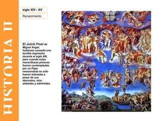 HISTORIA II Renacimiento siglo XIV - XV El Juicio Final  de Miguel Angel, hubiesen causado una terrible impresión durante el siglo XIII, pero cuando estas maravillosas pinturas fueron contempladas por un Papa renacentista no sólo fueron toleradas a pesar de sus desnudos, sino alabadas y admiradas.  