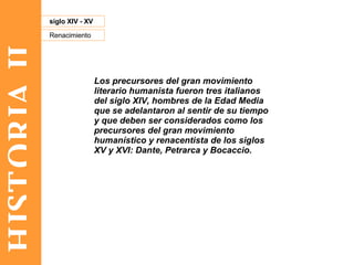 HISTORIA II Renacimiento siglo XIV - XV Los precursores del gran movimiento literario humanista fueron tres italianos del siglo XIV, hombres de la Edad Media que se adelantaron al sentir de su tiempo y que deben ser considerados como los precursores del gran movimiento humanístico y renacentista de los siglos XV y XVI: Dante, Petrarca y Bocaccio. 