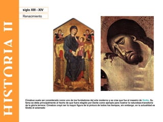 HISTORIA II Renacimiento siglo XIII - XIV Cimabue suele ser considerado como uno de los fundadores del arte moderno y se cree que fue el maestro de  Giotto . Su fama se debe principalmente al hecho de que fuera elegido por Dante como ejemplo para ilustrar la naturaleza transitoria de la gloria terrena: Cimabúe creyó ser la mayor figura de la pintura de todos los tiempos, sin embargo, en la actualidad es Giotto el aclamado  