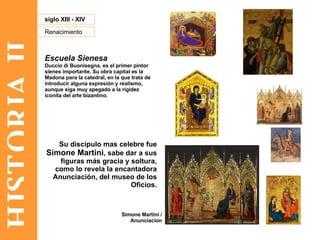 HISTORIA II Renacimiento siglo XIII - XIV Escuela Sienesa Duccio di Buonisegna, es el primer pintor sienes importante. Su obra capital es la Madona para la catedral, en la que trata de introducir alguna expresión y realismo, aunque siga muy apegado a la rigidez iconita del arte bizantino. Su discípulo mas celebre fue  Simone Martini , sabe dar a sus figuras más gracia y soltura, como lo revela la encantadora Anunciación, del museo de los Oficios. Simone Martini / Anunciacion 