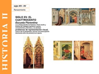 HISTORIA II Renacimiento siglo XIV - XV SIGLO XV. EL CUATTROCENTO Escuela Florentina Los artistas Gentile da Fabriano, Paolo Ucello y Andrea del Castagno aportaron nuevos conocimientos y técnicas, y se plantean  problemas de representación visual,  como el de la perspectiva, que fue una preocupación dominante entre los pintores de la época.  