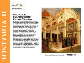 HISTORIA II Renacimiento siglo XIV - XV SIGLO XV. EL CUATTROCENTO Escuela Florentina Sin embargo, el arranque de toda la pintura moderna es la obra de Masaccio, pintor que en su fugaz existencia dejo ver las posibilidades de su talento en unos frescos que pinto en la capilla Brancarrio de la Iglesia del Carmen, en Florencia. Muchas son las cualidades que hacen de esta pintura un hito: El estudio directo de la naturaleza, la fuerza de la pincelada, el impresionismo de efectos, la ilusión de luz, la expresión humana de los gesto. Por primera vez en la pintura el aire envuelve a los cuerpos y se siente una atmósfera real. Masaccio observa la degradación de los colores por la distancia y se nota la influencia que la calidad de la tela tiene en la estructura de los pliegues. Interesado en hacer una pintura sólida, Masaccio rechaza los colores brillantes y emplea blancos y negros para modelar los cuerpos. De Masaccio parte la línea realista que, accidentalmente seguirá la pintura italiana al alejarse del idealismo. Liberación de un endemoniado  Masaccio 