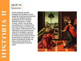 HISTORIA II Renacimiento siglo XIV - XV Sandro Botticelli, también protegido de los Medicis, pinto alegorías de refinada sensualidad en las que reflejaba el gusto paralizante de sus mecenas. Botticelli mantiene un estilo cortado, ceñido, que se basa naturalmente en un dibujo firme, que aísla la figura con todo rigor. Los cuerpos, deformados por una estilización que busca mas que nada el ritmo plástico, tiene sin embargo, una gracia particular que encuentra su razón de ser en le apariencia de ingravidez. Las figuras de Botticelli carecen de peso y dan la impresión de moverse flotando sin tocar el suelo.  