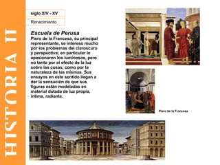 HISTORIA II Renacimiento siglo XIV - XV Escuela de Perusa Piero de la Francesa, su principal representante, se intereso mucho por los problemas del claroscuro y perspectiva; en particular le apasionaron los luminosos, pero no tanto por el efecto de la luz sobre las cosas, como por la naturaleza de las mismas. Sus ensayos en este sentido llegan a dar la sensación de que sus figuras están modeladas en material dotada de luz propia, intima, radiante.  Piero de la Francesa 
