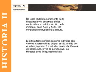 HISTORIA II Renacimiento siglo XIV - XV Se logro el desmembramiento de la cristiandad y el desarrollo de los nacionalismos, la introducción de la imprenta, entre 1460 y 1480, y la consiguiente difusión de la cultura.  El artista tomó conciencia como individuo con valores y personalidad propia, se vio atraído por el saber y comenzó a estudiar anatomía, técnica del claroscuro, leyes de perspectiva, los modelos de la antigüedad clásica.  