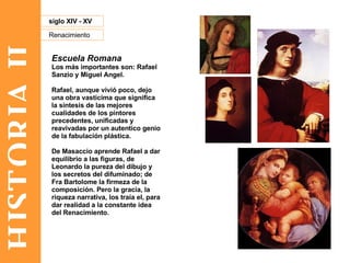 HISTORIA II Renacimiento siglo XIV - XV Escuela Romana Los más importantes son: Rafael Sanzio y Miguel Angel. Rafael, aunque vivió poco, dejo una obra vasticima que significa la síntesis de las mejores cualidades de los pintores precedentes, unificadas y reavivadas por un autentico genio de la fabulación plástica.  De Masaccio aprende Rafael a dar equilibrio a las figuras, de Leonardo la pureza del dibujo y los secretos del difuminado; de Fra Bartolome la firmeza de la composición. Pero la gracia, la riqueza narrativa, los traía el, para dar realidad a la constante idea del Renacimiento. 