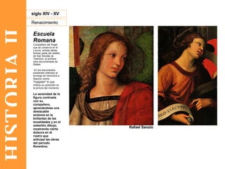 HISTORIA II Renacimiento siglo XIV - XV Escuela Romana Compañero del Ángel que se conserva en el Louvre, ambas tablas forman parte del retablo de San Nicolás de Tolentino, la primera obra documentada de Rafael. En los documentos existentes referidos al encargo se menciona a  Sanzio como "magister" lo que indica su posición  en la pintura del momento.  La serenidad de la figura contrasta con su compañero, apreciándose una destacable sintonía en la brillantez de las tonalidades y en el soberbio dibujo, mostrando cierta dulzura en el rostro que anticipa las obras del periodo florentino. Rafael Sanzio 