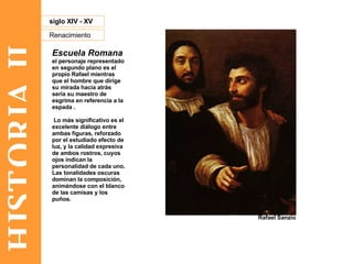 HISTORIA II Renacimiento siglo XIV - XV Escuela Romana el personaje representado en segundo plano es el propio Rafael mientras que el hombre que dirige su mirada hacia atrás sería su maestro de esgrima en referencia a la espada . Lo más significativo es el excelente diálogo entre ambas figuras, reforzado por el estudiado efecto de luz, y la calidad expresiva de ambos rostros, cuyos ojos indican la personalidad de cada uno. Las tonalidades oscuras dominan la composición, animándose con el blanco de las camisas y los puños. Rafael Sanzio 