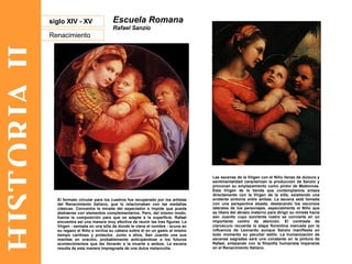 HISTORIA II Renacimiento siglo XIV - XV Escuela Romana Rafael Sanzio Las escenas de la Virgen con el Niño llenas de dulzura y sentimentalidad caracterizan la producción de Sanzio y provocan su emplazamiento como pintor de Madonnas. Esta Virgen de la tienda que contemplamos enlaza directamente con la Virgen de la silla, existiendo una evidente sintonía entre ambas. La escena está tomada con una perspectiva alzada, destacando los escorzos laterales de los personajes, especialmente el Niño que se libera del abrazo materno para dirigir su mirada hacia san Juanito cuyo sonriente rostro se convierte en un importante centro de atención. El contraste de claroscuro recuerda la etapa florentina marcada por la influencia de Leonardo aunque Sanzio manifieste en todo momento su peculiar estilo. La humanización de escenas sagradas será una constante en la pintura de Rafael, enlazando con la filosofía humanista imperante en el Renacimiento Italiano. El formato circular para los cuadros fue recuperado por los artistas del Renacimiento italiano, que lo relacionaban con las medallas clásicas. Concentra la mirada del espectador e impide que pueda distraerse con elementos complementarios. Pero, del mismo modo, fuerza la composición para que se adapte a la superficie. Rafael encuentra así una manera muy efectiva de reunir las tres figuras. La Virgen - sentada en una silla de donde le viene el nombre - acuna en su regazo al Niño e inclina su cabeza sobre él en un gesto al mismo tiempo cariñoso y protector. Junto a ellos, San Juanito une sus manitas en oración, probablemente anticipándose a los futuros acontecimientos que les llevarán a la muerte a ambos. La escena resulta de esta manera impregnada de una dulce melancolía.  