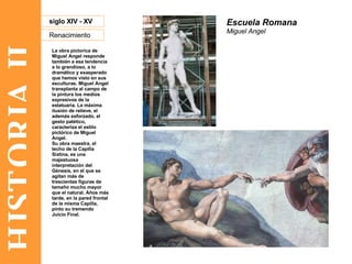 HISTORIA II Renacimiento siglo XIV - XV La obra pictorica de Miguel Angel responde también a esa tendencia a lo grandioso, a lo dramático y exasperado que hemos visto en sus esculturas. Miguel Angel transplanta al campo de la pintura los medios expresivos de la estatuaria. La máxima ilusión de relieve, el además esforzado, el gesto patético, caracteriza el estilo pictórico de Miguel Angel. Su obra maestra, el techo de la Capilla Sixtina, es una majestuosa interpretación del Génesis, en el que se agitan más de trescientas figuras de tamaño mucho mayor que el natural. Años más tarde, en la pared frontal de la misma Capilla, pinto su tremendo Juicio Final. Escuela Romana Miguel Angel 