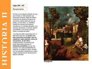 HISTORIA II Renacimiento siglo XIV - XV Giorgione El título se le adjudicó debido al rayo que rompe un cielo pesado que amenaza tormenta. Bajo tan tétrico escenario se observa la figura de una joven madre desnuda con su bebé y, al otro lado, un caballero vestido de manera principesca. Incluidos en un paisaje silvestre, a la manera veneciana, un fondo urbano amurallado y con torres cierra la visión a manera de telón. Las figuras están separadas por un elemento absurdo:  un podio con dos columnas truncadas, que no sujetarían nada estando, como se encuentran, al aire libre ; evidentemente, la presencia de estos elementos soporta un  trasfondo simbólico  que se nos escapa. Con toda probabilidad se trata de un código en clave, acorde con los estudios cabalísticos y sobre magia oriental que la Venecia de la época cultivaba.  