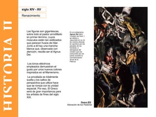 HISTORIA II Renacimiento siglo XIV - XV Las figuras son gigantescas, sobre todo el pastor arrodillado en primer término, cuyos músculos están tan estilizados que parecen husos de hilar. Junto a él hay una mancha blanca que, observada con atención, resulta ser el Agnus Dei. Los tonos eléctricos empleados demuestran el gusto por unos nuevos colores inspirados en el Manierismo. La pincelada es totalmente suelta y los saltos de perspectiva que utiliza hace que se rompa con la unidad espacial. Por eso, El Greco será de gran importancia para los artistas de fines del siglo XIX.  Adoración de los Pastores  Greco (El) En el cristianismo,  Agnus Dei  (latín: 'Cordero de Dios' ) ?  se refiere a Jesucristo en su rol de víctima ofrecida en sacrificio por los pecados de los hombres, a semejanza del cordero que era consumido por los judíos durante la conmemoración anual de la Pascua. 