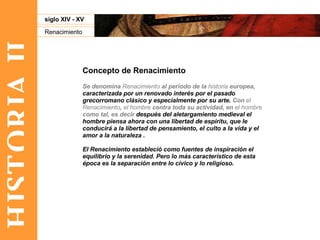 HISTORIA II Renacimiento siglo XIV - XV Concepto de Renacimiento Se denomina  Renacimiento  al periodo de la  historia  europea,  caracterizada por un renovado interés por el pasado grecorromano clásico y especialmente por su arte.  Con  el Renacimiento ,  el hombre  centra toda su actividad, en  el hombre  como tal, es decir  después del aletargamiento medieval el hombre piensa ahora con una libertad de espíritu, que le conducirá a la libertad de pensamiento, el culto a la vida y el amor a la naturaleza . El Renacimiento estableció como fuentes de inspiración el equilibrio y la serenidad. Pero lo más característico de esta época es la separación entre lo cívico y lo religioso. 