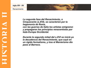 HISTORIA II Renacimiento siglo XIV - XV La segunda fase del Renacimiento, o Cinquecento (s.XVI), se caracterizó por la hegemonía de Roma,  con las guerras de Italia los artistas emigraron y propagaron los principios renacentistas por toda Europa Occidental. Durante la segunda mitad del s.XVI se inició ya la decadencia del Renacimiento, que cayó en un rígido formalismo, y tras el Manierismo dio paso al Barroco. 