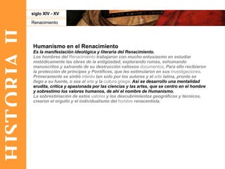 HISTORIA II Renacimiento siglo XIV - XV Humanismo en el Renacimiento Es la manifestación ideológica y literaria del Renacimiento.   Los hombres del  Renacimiento  trabajaron con mucho entusiasmo en estudiar metódicamente las obras de la antigüedad, explorando ruinas, exhumando manuscritos y salvando de su destrucción valiosos  documentos . Para ello recibieron la protección de príncipes y Pontífices, que les estimularon en sus  investigaciones . Primeramente se sintió  interés  tan solo por los autores y el  arte  latina, pronto se llego a su fuente, o sea al  arte  y la  cultura griega .  Así se desarrollo una mentalidad erudita, critica y apasionada por las ciencias y las artes, que se centro en el hombre y sobrestimo los valores humanos, de ahí el nombre de Humanismo. La sobrestimación de estos  valores  y los descubrimientos geográficos y técnicos, crearon el orgullo y el individualismo del  hombre  renacentista.  