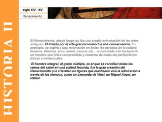 HISTORIA II Renacimiento siglo XIV - XV El Renacimiento, desde luego no fue una simple exhumación de las artes antiguas.  El interés por el arte grecorromano fue una consecuencia.  En principio, se aspiro a una renovación en todas las parcelas de la cultura humana, filosofía, ética, moral, ciencia, etc... encaminada a la hechura de un hombre que fuera comprendido y resumen de todas las perfecciones físicas e intelectuales. El hombre integral, el genio múltiple, en el que se concilian todas las ramas del saber en una actitud fecunda, fue la gran creación del Renacimiento que cristalizo en figuras que mantienen viva la admiración a través de los tiempos, como un Leonardo da Vinci, un Miguel Ángel, un Rafael. 